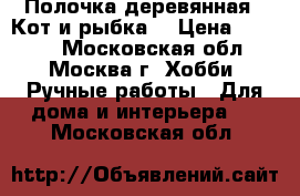 Полочка деревянная “ Кот и рыбка“ › Цена ­ 1 400 - Московская обл., Москва г. Хобби. Ручные работы » Для дома и интерьера   . Московская обл.